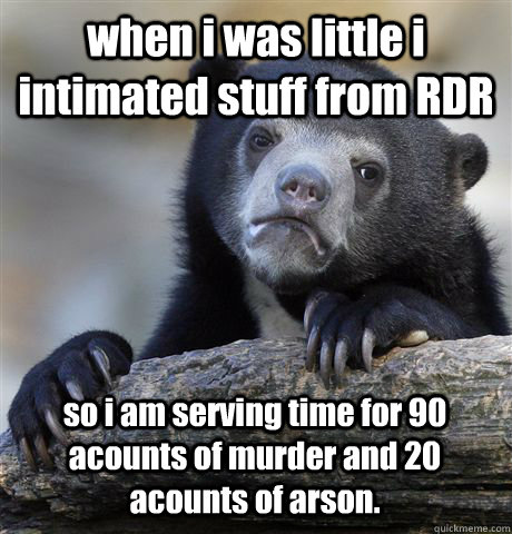 when i was little i intimated stuff from RDR so i am serving time for 90 acounts of murder and 20 acounts of arson.  Confession Bear