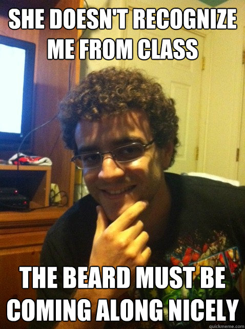 She doesn't recognize me from class THE BEARD MUST BE COMING ALONG NICELY  Over confident nerd
