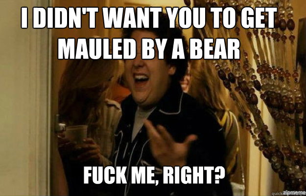 I didn't want you to get mauled by a bear FUCK ME, RIGHT?  fuck me right