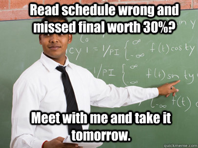 Read schedule wrong and missed final worth 30%? Meet with me and take it tomorrow.  Good Guy Teacher