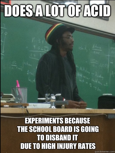 Does a lot of acid Experiments because
 the school board is going
to disband it
 due to high injury rates  Rasta Science Teacher