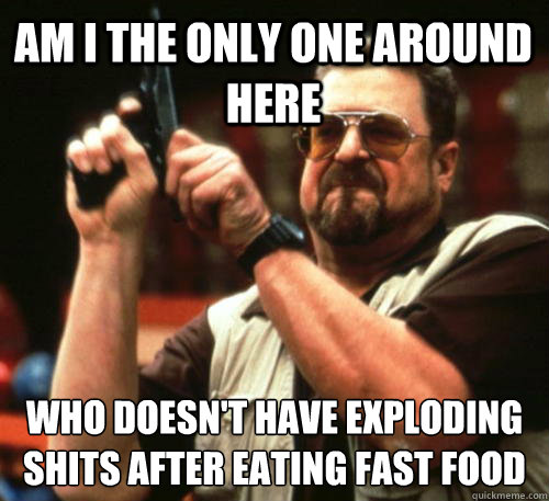 Am i the only one around here who doesn't have exploding shits after eating fast food  Am I The Only One Around Here