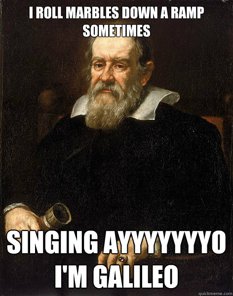 I ROLL MARBLES DOWN A RAMP SOMETIMES SINGING AYYYYYYYO 
I'M GALILEO  Galileo