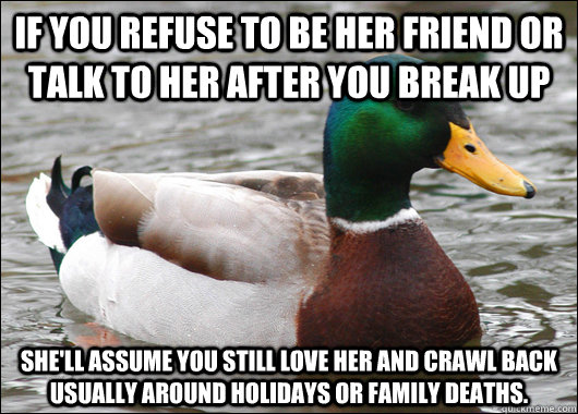 If you refuse to be her friend or talk to her after you break up She'll assume you still love her and crawl back usually around holidays or family deaths.  Actual Advice Mallard