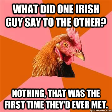 What did one Irish guy say to the other? Nothing, that was the first time they'd ever met.  Anti-Joke Chicken