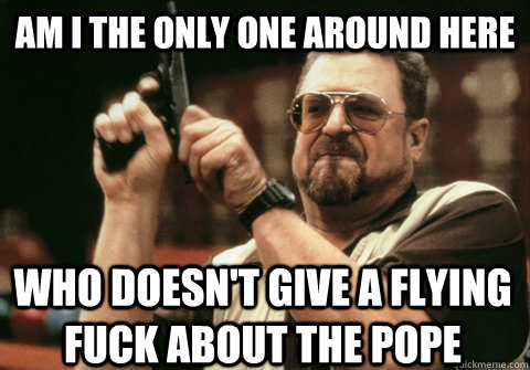 Am I the only one around here who doesn't give a flying fuck about the pope - Am I the only one around here who doesn't give a flying fuck about the pope  Am I the only one