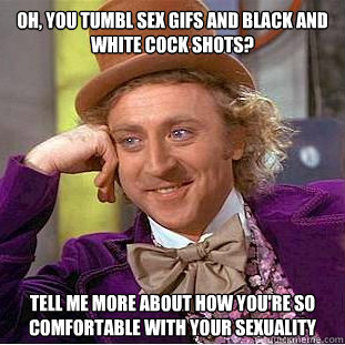 OH, YOU TUMBL SEX GIFS AND BLACK AND WHITE COCK SHOTS? TELL ME MORE ABOUT HOW YOU'RE SO COMFORTABLE WITH YOUR SEXUALITY  Condescending Wonka