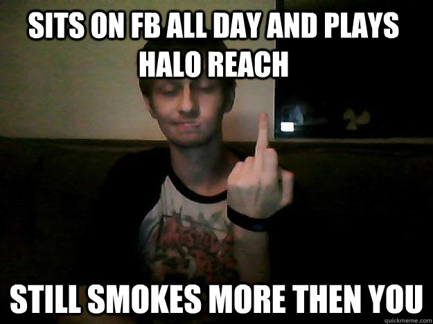 Sits on Fb all day and plays halo reach Still smokes more then you - Sits on Fb all day and plays halo reach Still smokes more then you  Fuck you