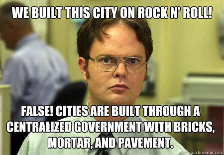 We built this city on rock n' roll! False! Cities are built through a centralized government with bricks, mortar, and pavement.    Dwight