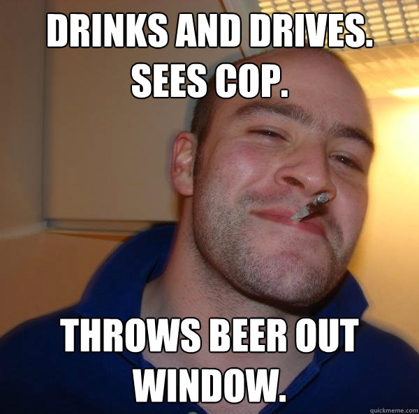 DRINKS AND DRIVES. 
SEES COP. THROWS BEER OUT WINDOW. - DRINKS AND DRIVES. 
SEES COP. THROWS BEER OUT WINDOW.  Misc