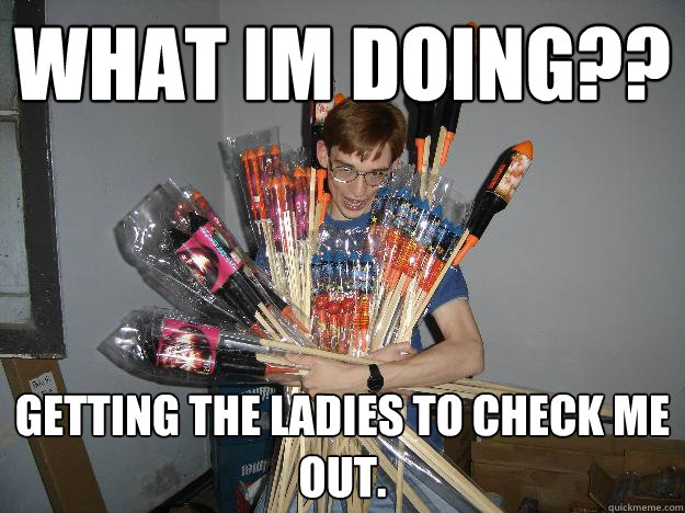 What im doing?? Getting the ladies to check me out.  Crazy Fireworks Nerd