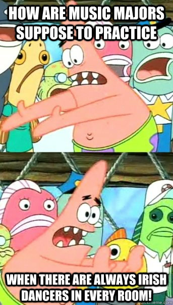 How are music majors suppose to practice WHEN THERE ARE ALWAYS IRISH DANCERS IN EVERY ROOM!  Push it somewhere else Patrick