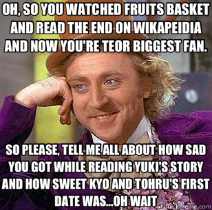 OH, SO YOU WATCHED FRUITS BASKET AND READ THE END ON WIKAPEIDIA AND NOW YOU'RE TEOR BIGGEST FAN. SO PLEASE, TELL ME ALL ABOUT HOW SAD YOU GOT WHILE READING YUKI'S STORY AND HOW SWEET KYO AND TOHRU'S FIRST DATE WAS...OH WAIT - OH, SO YOU WATCHED FRUITS BASKET AND READ THE END ON WIKAPEIDIA AND NOW YOU'RE TEOR BIGGEST FAN. SO PLEASE, TELL ME ALL ABOUT HOW SAD YOU GOT WHILE READING YUKI'S STORY AND HOW SWEET KYO AND TOHRU'S FIRST DATE WAS...OH WAIT  Condescending Wonka