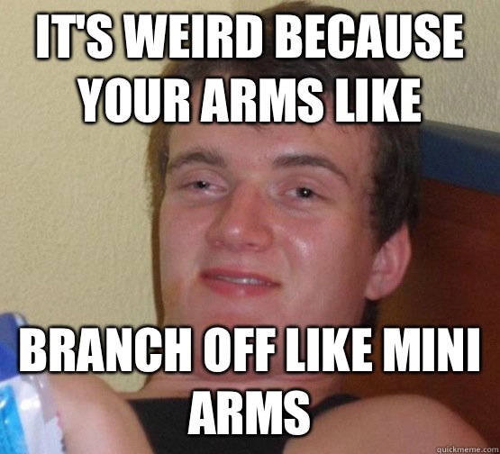 It's weird because your arms like Branch off like mini arms  Stoner Stanley
