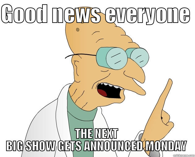 the next big show is coming  - GOOD NEWS EVERYONE  THE NEXT BIG SHOW GETS ANNOUNCED MONDAY Misc