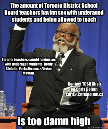 The amount of Toronto District School Board teachers having sex with underaged students and being allowed to teach is too damn high Contact TDSB Chair Mr.Chris Bolton:
chris@chrisbolton.ca Toronto teachers caught having sex with underaged students: Gordy   The Rent Is Too Damn High