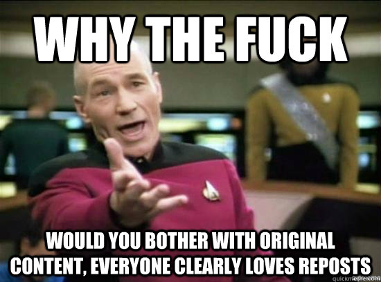 Why the fuck would you bother with original content, everyone clearly loves reposts  Annoyed Picard HD