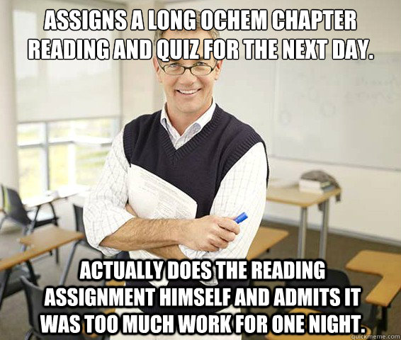 Assigns a long Ochem chapter reading and quiz for the next day. Actually does the reading assignment himself and admits it was too much work for one night.  Good Guy College Professor