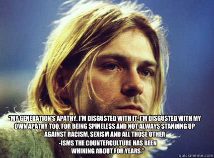 “My generation's apathy. I'm disgusted with it. I'm disgusted with my own apathy too, for being spineless and not always standing up against racism, sexism and all those other  -isms the counterculture has been whining about for years.”  - “My generation's apathy. I'm disgusted with it. I'm disgusted with my own apathy too, for being spineless and not always standing up against racism, sexism and all those other  -isms the counterculture has been whining about for years.”   Kurt Cobain