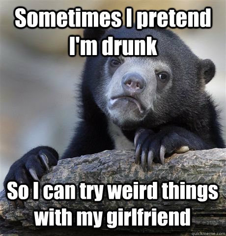 Sometimes I pretend I'm drunk So I can try weird things with my girlfriend  Confession Bear
