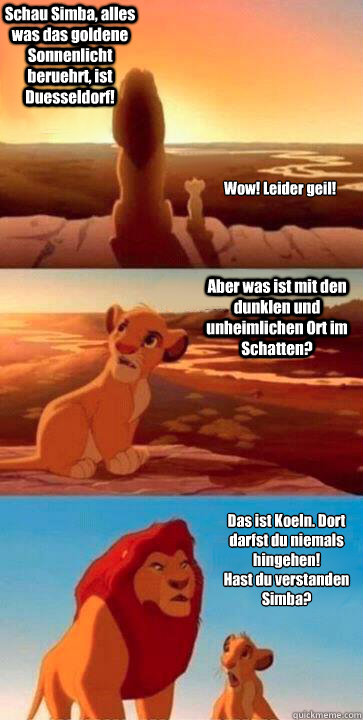 Schau Simba, alles was das goldene Sonnenlicht beruehrt, ist Duesseldorf! Aber was ist mit den dunklen und unheimlichen Ort im Schatten? Das ist Koeln. Dort darfst du niemals hingehen! 
Hast du verstanden Simba? Wow! Leider geil! - Schau Simba, alles was das goldene Sonnenlicht beruehrt, ist Duesseldorf! Aber was ist mit den dunklen und unheimlichen Ort im Schatten? Das ist Koeln. Dort darfst du niemals hingehen! 
Hast du verstanden Simba? Wow! Leider geil!  SIMBA