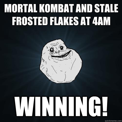 Mortal Kombat and stale frosted flakes at 4am WINNING!  Forever Alone