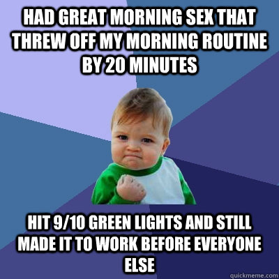 Had great morning sex that threw off my morning routine by 20 minutes hit 9/10 green lights and still made it to work before everyone else - Had great morning sex that threw off my morning routine by 20 minutes hit 9/10 green lights and still made it to work before everyone else  Misc