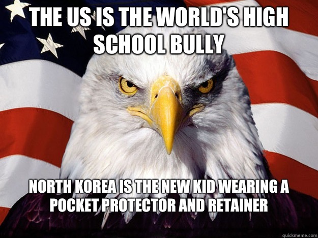 The US is the world's high school bully North Korea is the new kid wearing a pocket protector and retainer
  Evil American Eagle