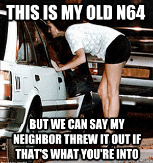 This is my old n64 But we can say my neighbor threw it out if that's what you're into  Karma Whore