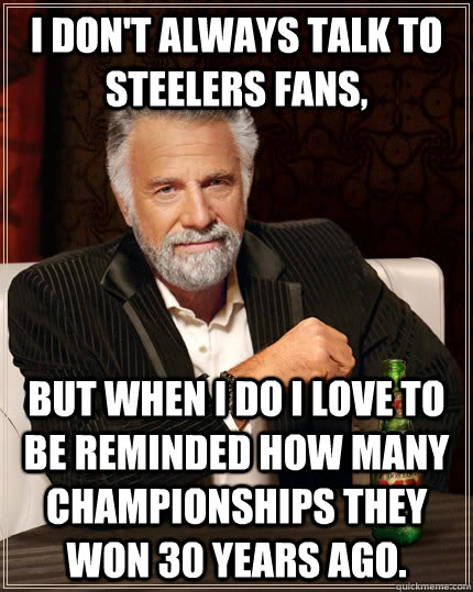 I don't always talk to Steelers fans, but when I do I love to be reminded how many championships they won 30 years ago.  The Most Interesting Man In The World