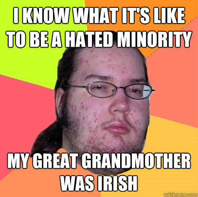 i know what it's like to be a hated minority my great grandmother was irish  Butthurt Dweller