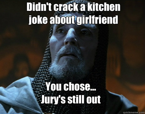 Didn't crack a kitchen joke about girlfriend You chose...
Jury's still out - Didn't crack a kitchen joke about girlfriend You chose...
Jury's still out  indy knight