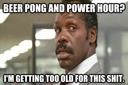 Beer pong and power hour? I'm getting too old for this shit. - Beer pong and power hour? I'm getting too old for this shit.  Old Man Murtaugh