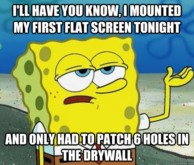 I'll have you know, I mounted my first flat screen tonight and only had to patch 6 holes in the drywall  Tough Spongebob