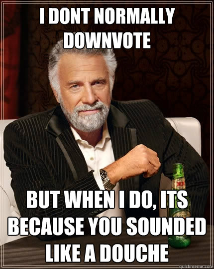 I dont normally downvote But when I do, its because you sounded like a douche  The Most Interesting Man In The World
