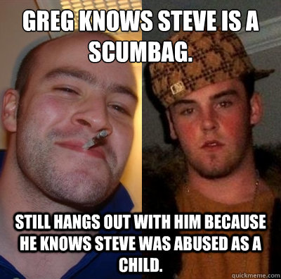 Greg Knows Steve is a scumbag.  Still hangs out with him because he knows Steve was abused as a Child.  