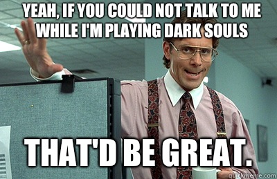 Yeah, if you could not talk to me while I'm playing Dark Souls That'd be great.  Office Space