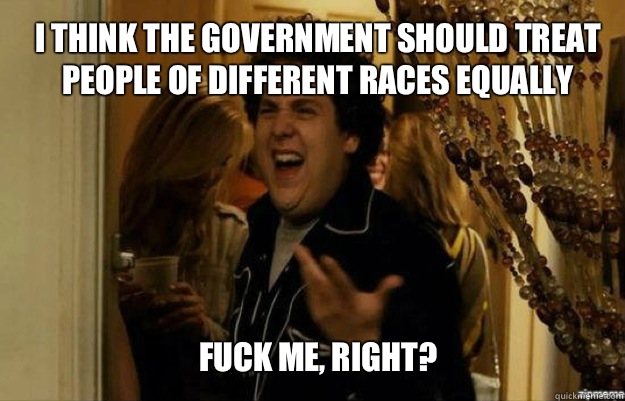 I think the government should treat people of different races equally FUCK ME, RIGHT? - I think the government should treat people of different races equally FUCK ME, RIGHT?  fuck me right