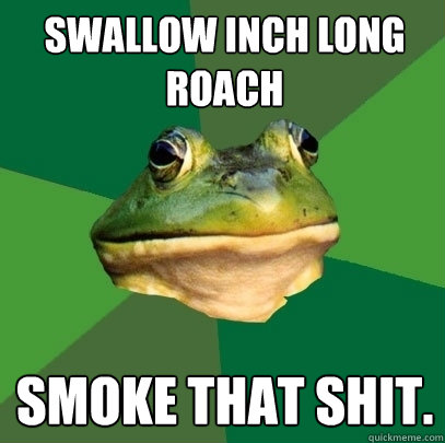 swallow inch long roach smoke that shit.  Foul Bachelor Frog