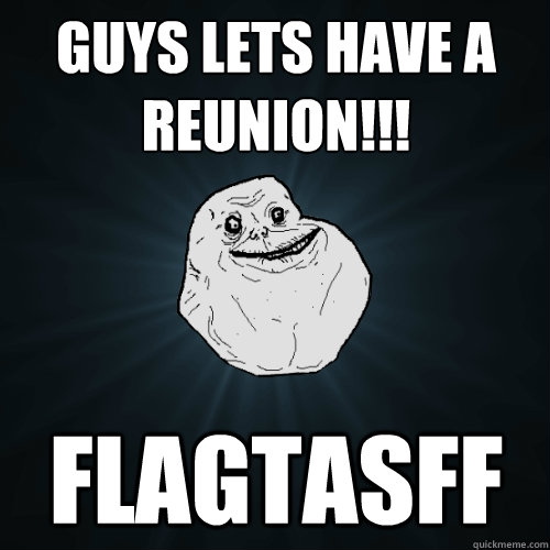 Guys lets have a reunion!!! flagtasff  Forever Alone