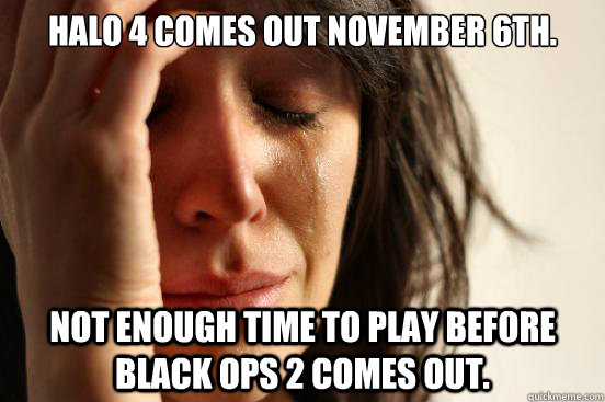 Halo 4 comes out November 6th. Not enough time to play before Black ops 2 comes out.  First World Problems
