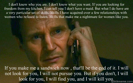 I don't know who you are. I don't know what you want. If you are looking for freedom from my kitchen, I can tell you I don't have a maid. But what I do have are a very particular set of skills. Skills I have acquired over a few relationships with women wh  Angry Liam Neeson