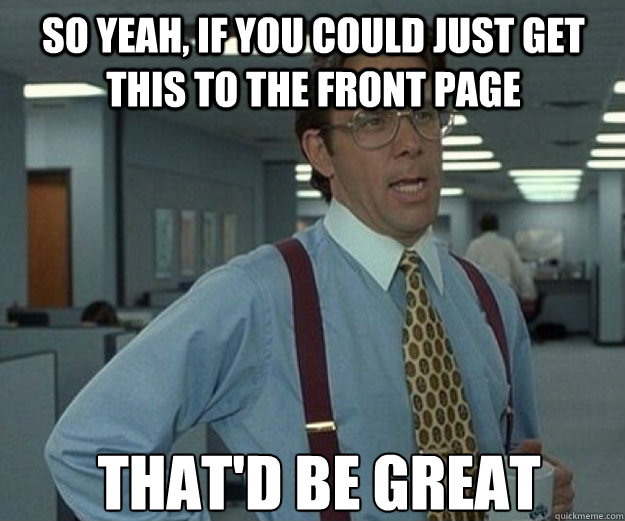 So yeah, if you could just get this to the front page THAt'd BE GREAT  that would be great