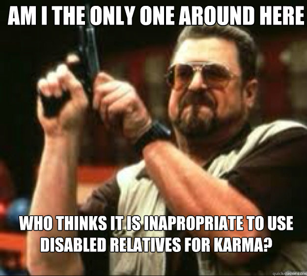 Am i the only one around here Who thinks it is inapropriate to use disabled relatives for karma?  Angey Walter