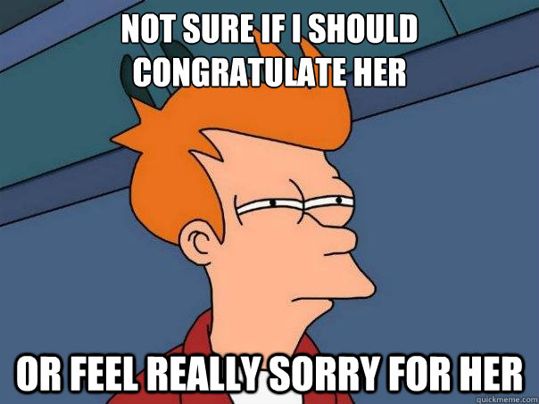 Not sure if I should congratulate her   or feel really sorry for her  Futurama Fry