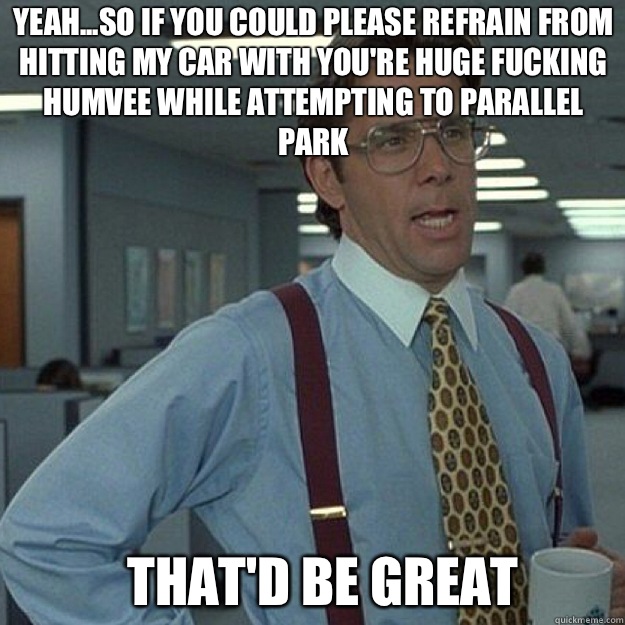 Yeah...so if you could please refrain from hitting my car with you're huge fucking humvee while attempting to parallel park  THAT'D BE GREAT - Yeah...so if you could please refrain from hitting my car with you're huge fucking humvee while attempting to parallel park  THAT'D BE GREAT  Misc