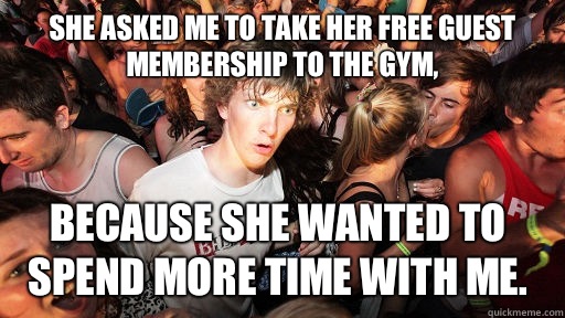 She asked me to take her free guest membership to the gym, because she wanted to spend more time with me.  Sudden Clarity Clarence