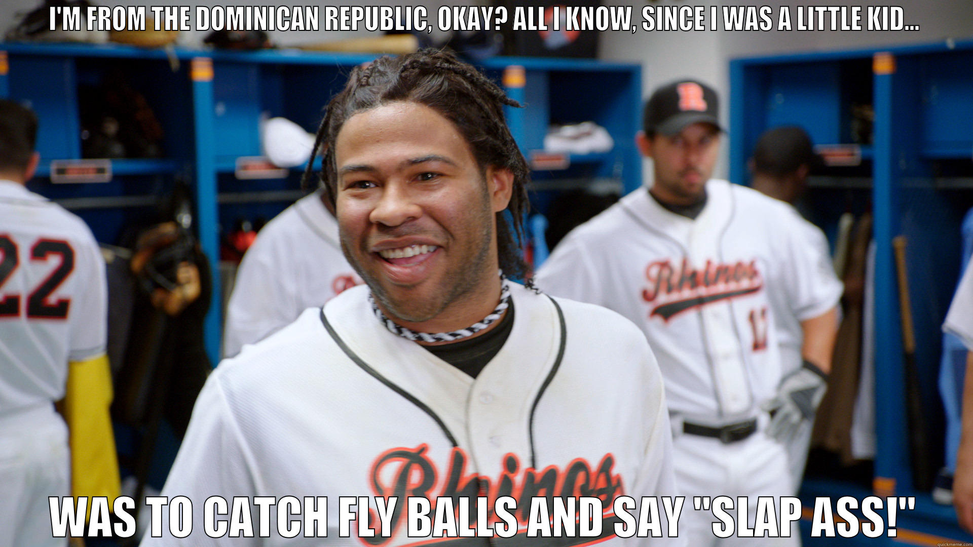 Slap Ass! - I'M FROM THE DOMINICAN REPUBLIC, OKAY? ALL I KNOW, SINCE I WAS A LITTLE KID... WAS TO CATCH FLY BALLS AND SAY 