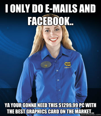 I only do e-mails and facebook.. Ya your gonna need this $1299.99 PC with the best graphics card on the market...  Best Buy Employee