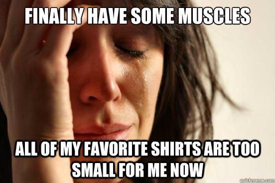 FInally have some muscles  All of my favorite shirts are too small for me now  First World Problems